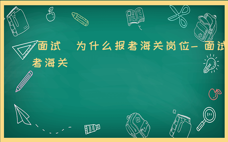 面试 为什么报考海关岗位-面试 为什么报考海关